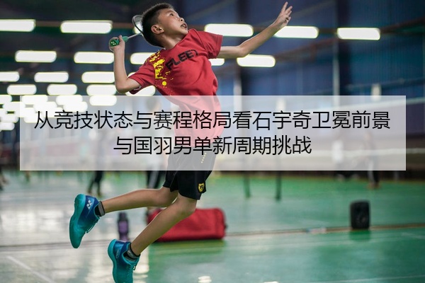 从竞技状态与赛程格局看石宇奇卫冕前景与国羽男单新周期挑战