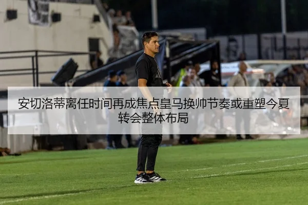 安切洛蒂离任时间再成焦点皇马换帅节奏或重塑今夏转会整体布局