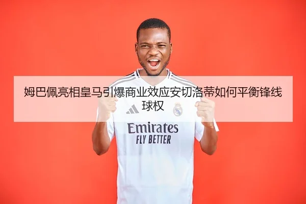 姆巴佩亮相皇马引爆商业效应安切洛蒂如何平衡锋线球权